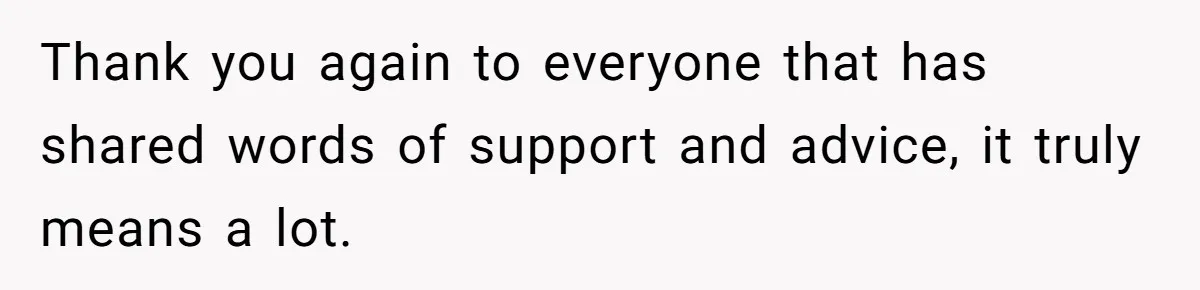 Thank you again to everyone that has shared words of support and advice, it truly means a lot.
