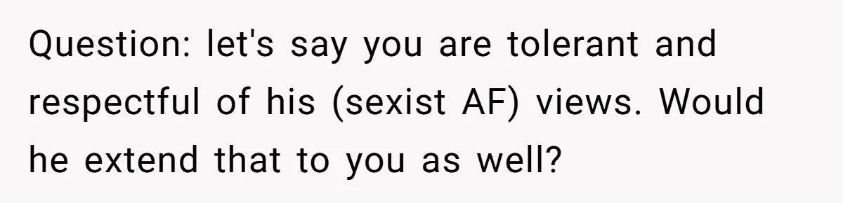Question: let's say you are tolerant and respectful of his (sexist AF) views. Would he extend that to you as well?