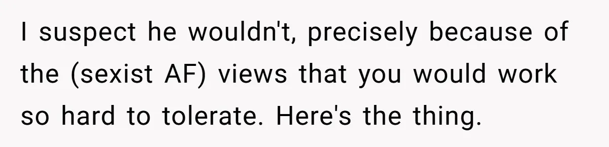 I suspect he wouldn't, precisely because of the (sexist AF) views that you would work so hard to tolerate. Here's the thing.