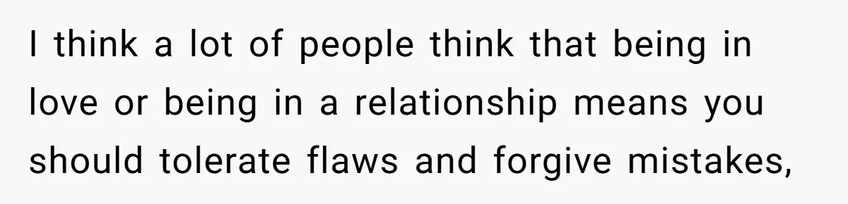 I think a lot of people think that being in love or being in a relationship means you should tolerate flaws and forgive mistakes,