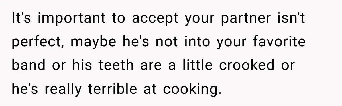 It's important to accept your partner isn't perfect, maybe he's not into your favorite band or his teeth are a little crooked or he's really terrible at cooking.