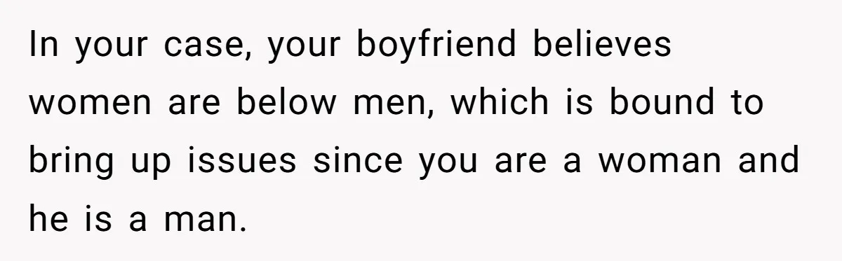 In your case, your boyfriend believes women are below men, which is bound to bring up issues since you are a woman and he is a man.