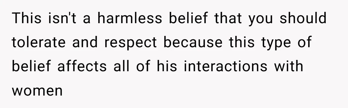 This isn't a harmless belief that you should tolerate and respect because this type of belief affects all of his interactions with women