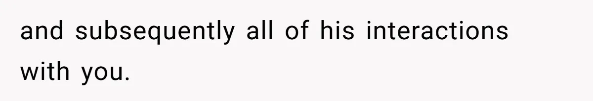 and subsequently all of his interactions with you.