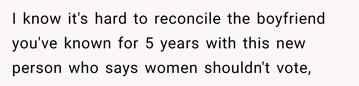 I know it's hard to reconcile the boyfriend you've known for 5 years with this new person who says women shouldn't vote,