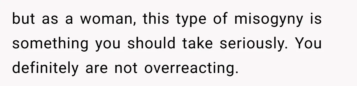 but as a woman, this type of misogyny is something you should take seriously. You definitely are not overreacting.