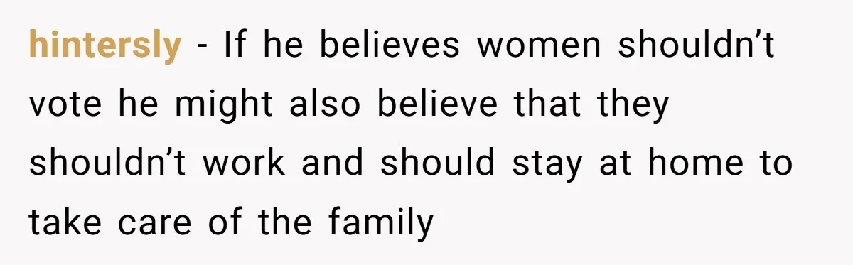hintersly − If he believes women shouldn’t vote he might also believe that they shouldn’t work and should stay at home to take care of the family