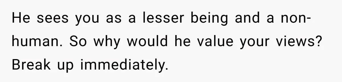 He sees you as a lesser being and a non-human. So why would he value your views? Break up immediately.