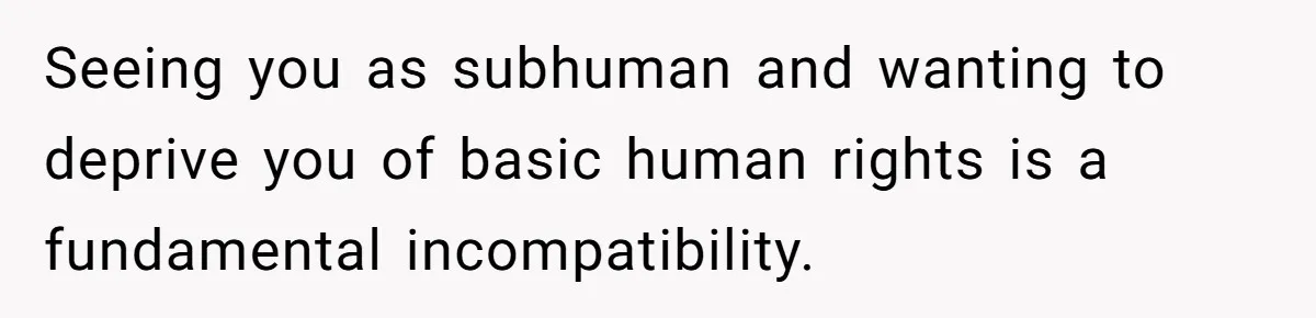 Seeing you as subhuman and wanting to deprive you of basic human rights is a fundamental incompatibility.