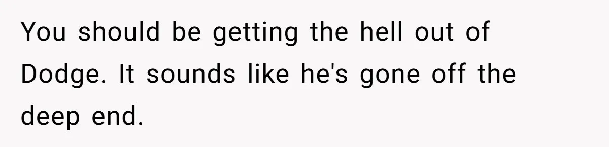 You should be getting the hell out of Dodge. It sounds like he's gone off the deep end.