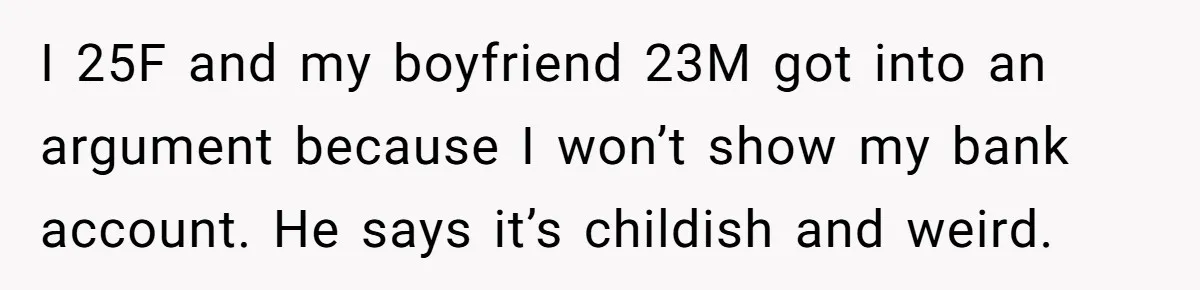 I 25F and my boyfriend 23M got into an argument because I won’t show my bank account. He says it’s childish and weird.
