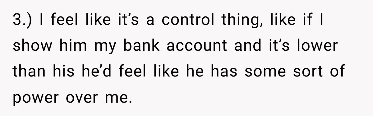 3.) I feel like it’s a control thing, like if I show him my bank account and it’s lower than his he’d feel like he has some sort of power...