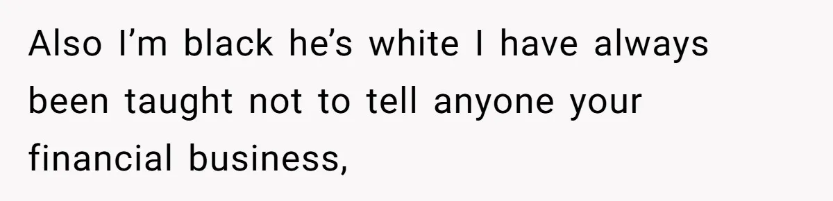 Also I’m black he’s white I have always been taught not to tell anyone your financial business,
