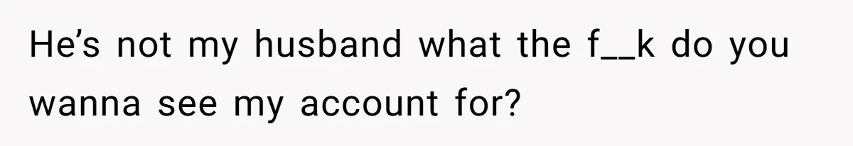 He’s not my husband what the f__k do you wanna see my account for?