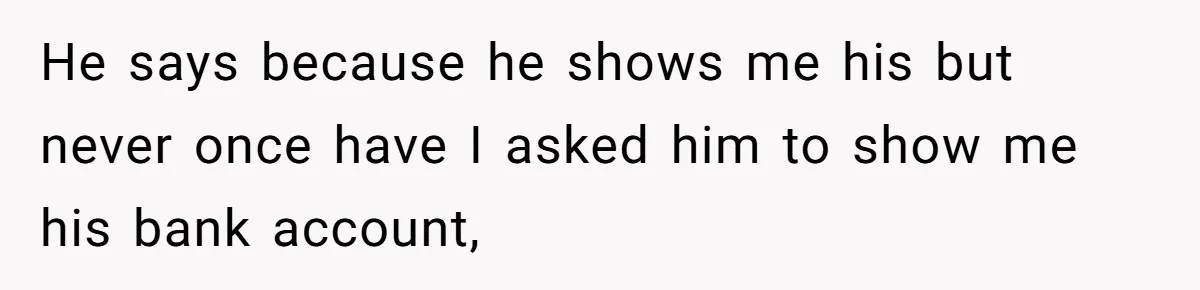He says because he shows me his but never once have I asked him to show me his bank account,