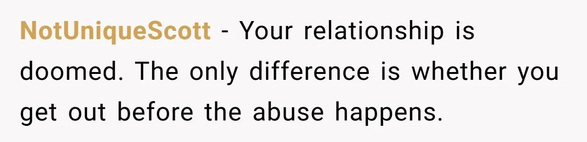 NotUniqueScott − Your relationship is doomed. The only difference is whether you get out before the abuse happens.