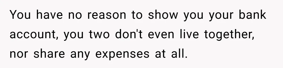 You have no reason to show you your bank account, you two don't even live together, nor share any expenses at all.