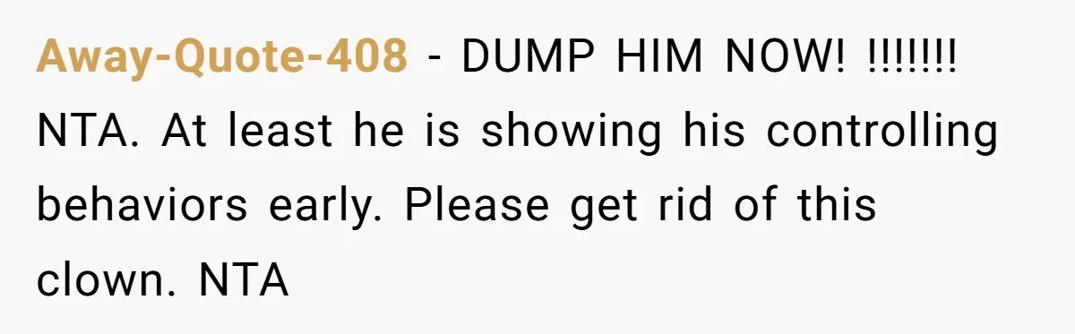 Away-Quote-408 − DUMP HIM NOW! !!!!!!! NTA. At least he is showing his controlling behaviors early. Please get rid of this clown. NTA