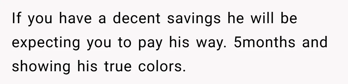 If you have a decent savings he will be expecting you to pay his way. 5months and showing his true colors.