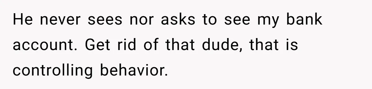 He never sees nor asks to see my bank account. Get rid of that dude, that is controlling behavior.
