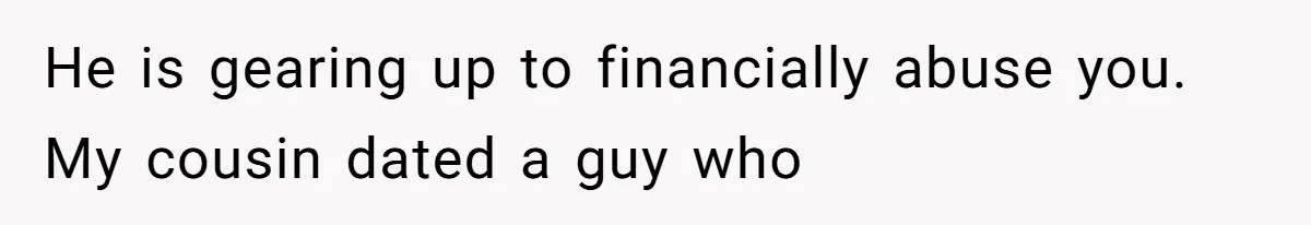 He is gearing up to financially abuse you. My cousin dated a guy who
