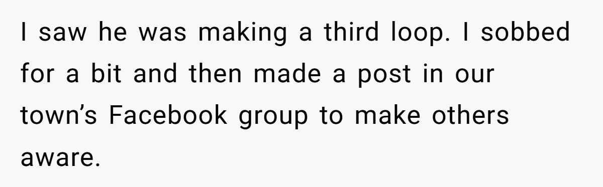 I saw he was making a third loop. I sobbed for a bit and then made a post in our town’s Facebook group to make others aware.