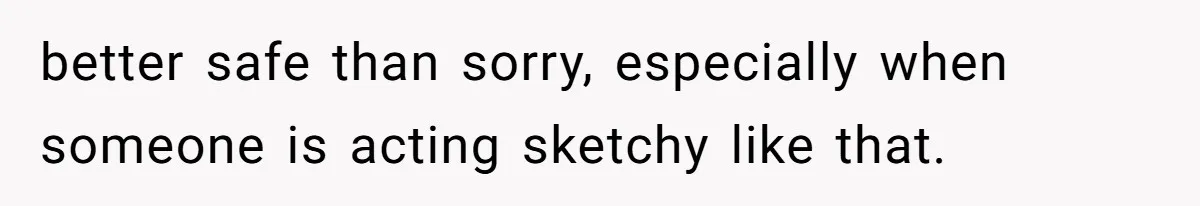 better safe than sorry, especially when someone is acting sketchy like that.