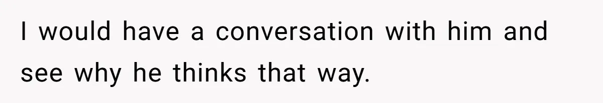 I would have a conversation with him and see why he thinks that way.