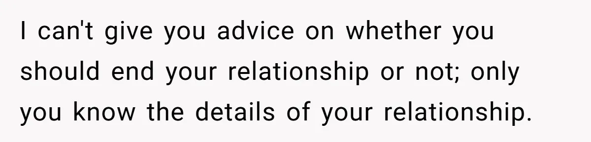 I can't give you advice on whether you should end your relationship or not; only you know the details of your relationship.