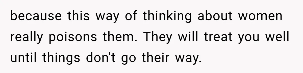 because this way of thinking about women really poisons them. They will treat you well until things don't go their way.
