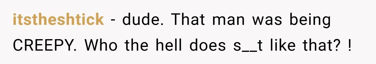 itstheshtick − dude. That man was being CREEPY. Who the hell does s__t like that? !