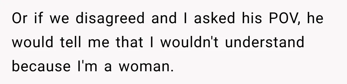 Or if we disagreed and I asked his POV, he would tell me that I wouldn't understand because I'm a woman.