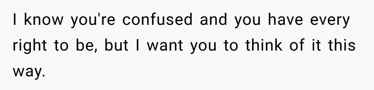 I know you're confused and you have every right to be, but I want you to think of it this way.