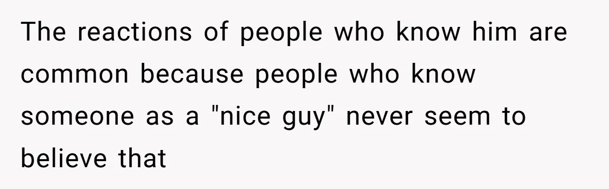 The reactions of people who know him are common because people who know someone as a "nice guy" never seem to believe that