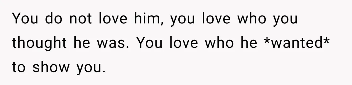 You do not love him, you love who you thought he was. You love who he *wanted* to show you.