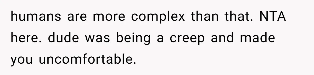 humans are more complex than that. NTA here. dude was being a creep and made you uncomfortable.
