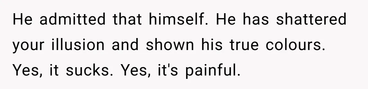 He admitted that himself. He has shattered your illusion and shown his true colours. Yes, it sucks. Yes, it's painful.