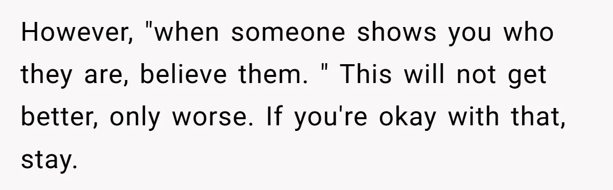 However, "when someone shows you who they are, believe them. " This will not get better, only worse. If you're okay with that, stay.