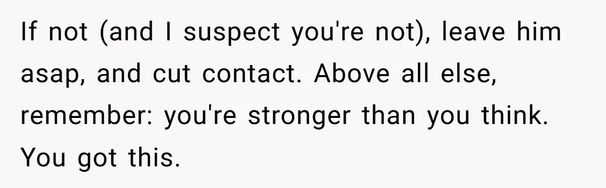 If not (and I suspect you're not), leave him asap, and cut contact. Above all else, remember: you're stronger than you think. You got this.