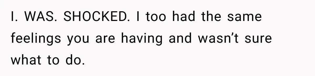 I. WAS. SHOCKED. I too had the same feelings you are having and wasn’t sure what to do.