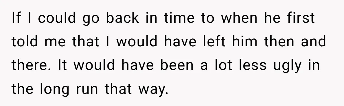If I could go back in time to when he first told me that I would have left him then and there. It would have been a lot less ugly...