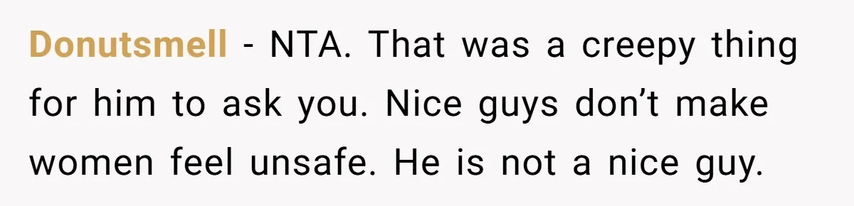 Donutsmell − NTA. That was a creepy thing for him to ask you. Nice guys don’t make women feel unsafe. He is not a nice guy.