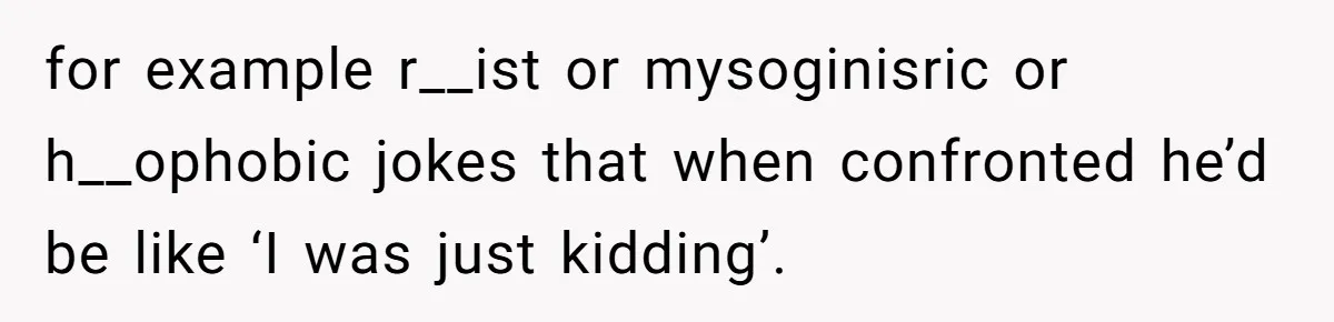 for example r__ist or mysoginisric or h__ophobic jokes that when confronted he’d be like ‘I was just kidding’.