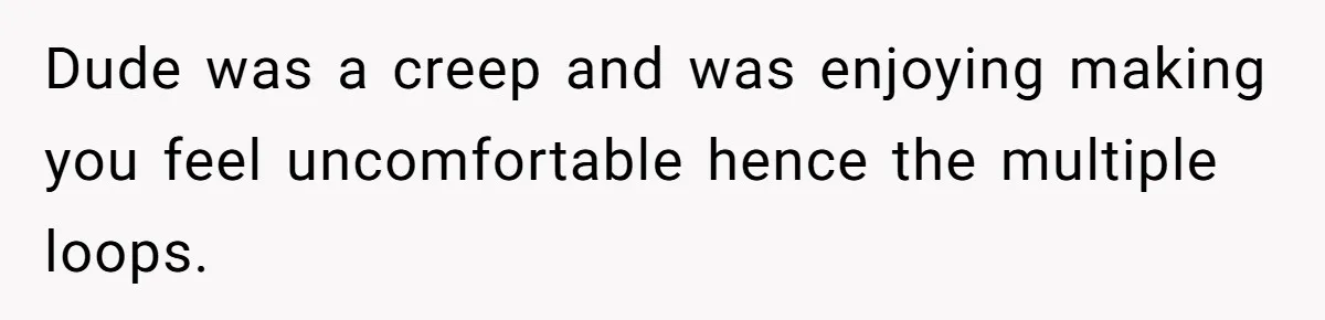 Dude was a creep and was enjoying making you feel uncomfortable hence the multiple loops.