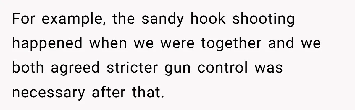 For example, the sandy hook shooting happened when we were together and we both agreed stricter gun control was necessary after that.
