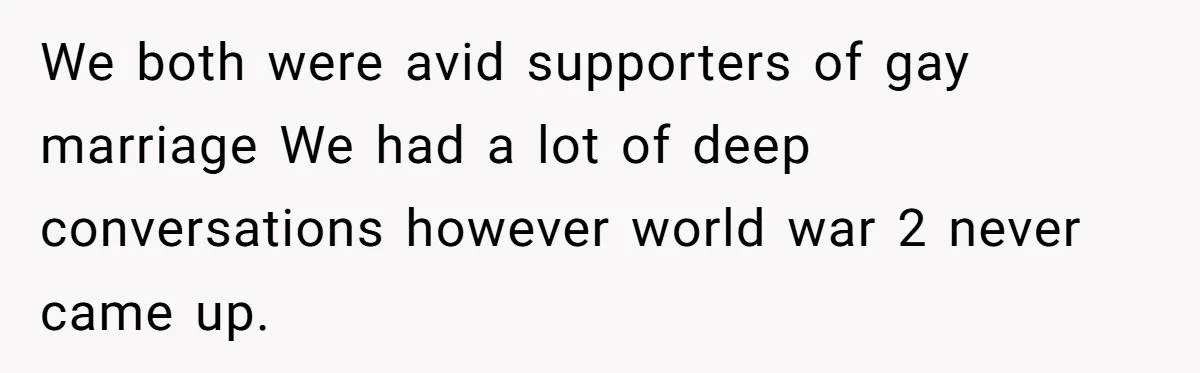We both were avid supporters of gay marriage We had a lot of deep conversations however world war 2 never came up.