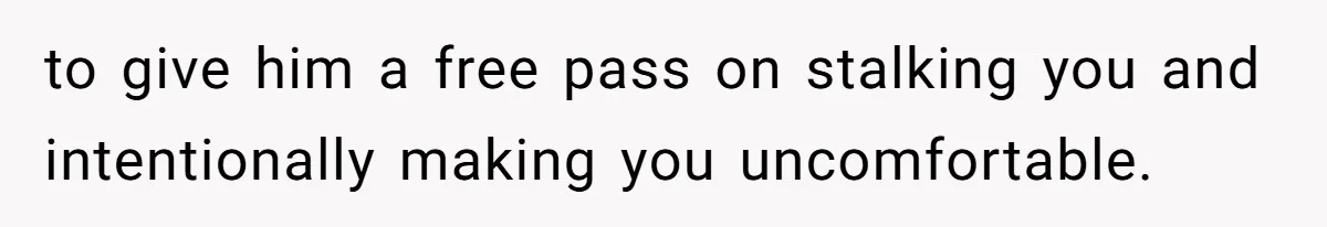 to give him a free pass on stalking you and intentionally making you uncomfortable.