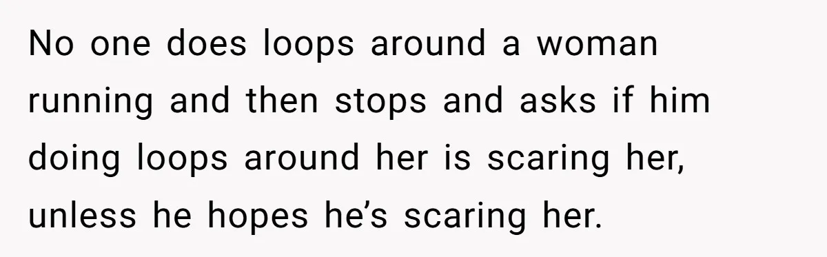 No one does loops around a woman running and then stops and asks if him doing loops around her is scaring her, unless he hopes he’s scaring her.