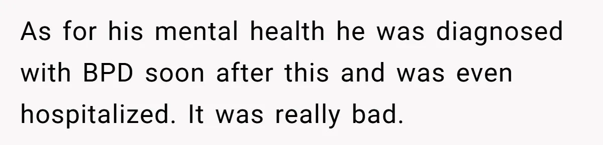 As for his mental health he was diagnosed with BPD soon after this and was even hospitalized. It was really bad.