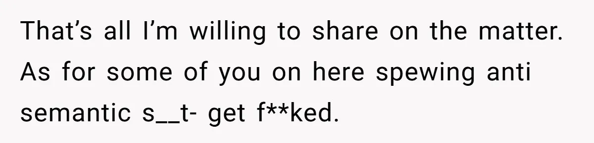 That’s all I’m willing to share on the matter. As for some of you on here spewing anti semantic s__t- get f**ked.